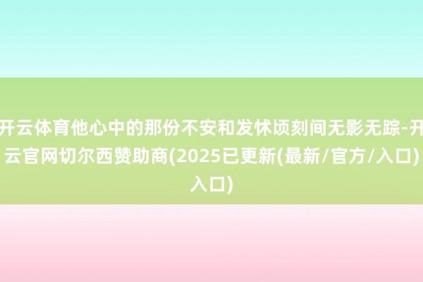 开云体育他心中的那份不安和发怵顷刻间无影无踪-开云官网切尔西赞助商(2025已更新(最新/官方/入口)