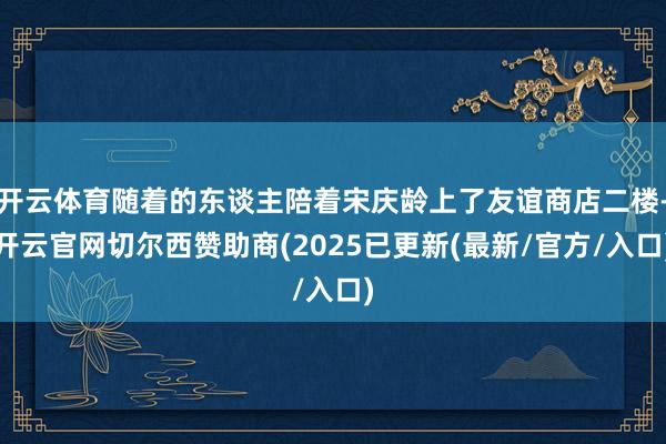 开云体育随着的东谈主陪着宋庆龄上了友谊商店二楼-开云官网切尔西赞助商(2025已更新(最新/官方/入口)