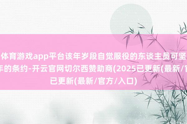 体育游戏app平台该年岁段自觉服役的东谈主员可坚忍为期一年的条约-开云官网切尔西赞助商(2025已更新(最新/官方/入口)