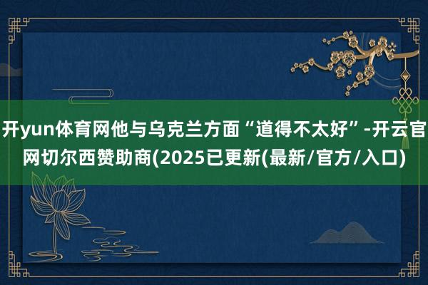开yun体育网他与乌克兰方面“道得不太好”-开云官网切尔西赞助商(2025已更新(最新/官方/入口)