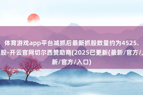 体育游戏app平台减抓后最新抓股数量约为4525.98万股-开云官网切尔西赞助商(2025已更新(最新/官方/入口)