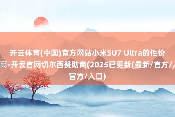开云体育(中国)官方网站小米SU7 Ultra的性价比很高-开云官网切尔西赞助商(2025已更新(最新/官方/入口)