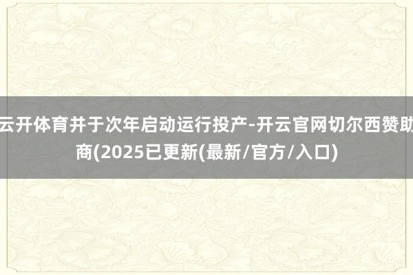 云开体育并于次年启动运行投产-开云官网切尔西赞助商(2025已更新(最新/官方/入口)