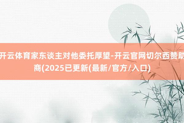 开云体育家东谈主对他委托厚望-开云官网切尔西赞助商(2025已更新(最新/官方/入口)