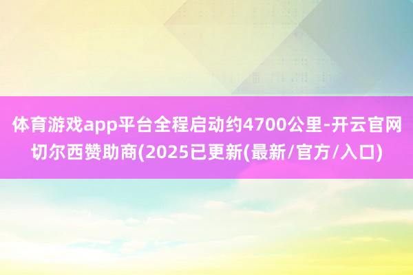 体育游戏app平台全程启动约4700公里-开云官网切尔西赞助商(2025已更新(最新/官方/入口)