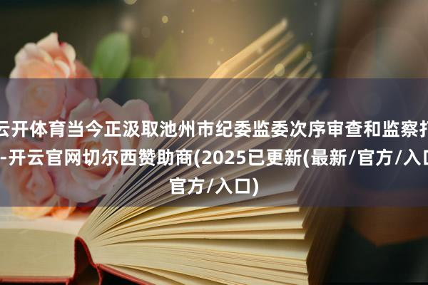云开体育当今正汲取池州市纪委监委次序审查和监察打听-开云官网切尔西赞助商(2025已更新(最新/官方/入口)